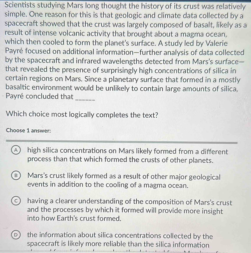 Scientists studying Mars long thought the history of its crust was relatively
simple. One reason for this is that geologic and climate data collected by a
spacecraft showed that the crust was largely composed of basalt, likely as a
result of intense volcanic activity that brought about a magma ocean,
which then cooled to form the planet's surface. A study led by Valerie
Payré focused on additional information—further analysis of data collected
by the spacecraft and infrared wavelengths detected from Mars’s surface—
that revealed the presence of surprisingly high concentrations of silica in
certain regions on Mars. Since a planetary surface that formed in a mostly
basaltic environment would be unlikely to contain large amounts of silica,
Payré concluded that
_
Which choice most logically completes the text?
Choose 1 answer:
A) high silica concentrations on Mars likely formed from a different
process than that which formed the crusts of other planets.
B) Mars's crust likely formed as a result of other major geological
events in addition to the cooling of a magma ocean.
c having a clearer understanding of the composition of Mars's crust
and the processes by which it formed will provide more insight
into how Earth's crust formed.
D the information about silica concentrations collected by the
spacecraft is likely more reliable than the silica information