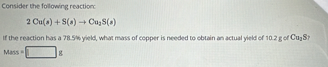 Consider the following reaction:
2Cu(s)+S(s)to Cu_2S(s)
If the reaction has a 78.5% yield, what mass of copper is needed to obtain an actual yield of 10.2 g of Cu_2S
Mass=□ g