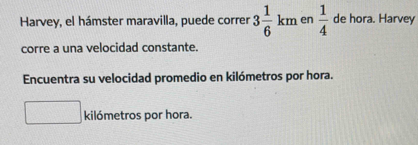 Harvey, el hámster maravilla, puede correr 3 1/6 km en  1/4  de hora. Harvey 
corre a una velocidad constante. 
Encuentra su velocidad promedio en kilómetros por hora. 
kilómetros por hora.