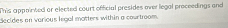 This appointed or elected court official presides over legal proceedings and 
decides on various legal matters within a courtroom.