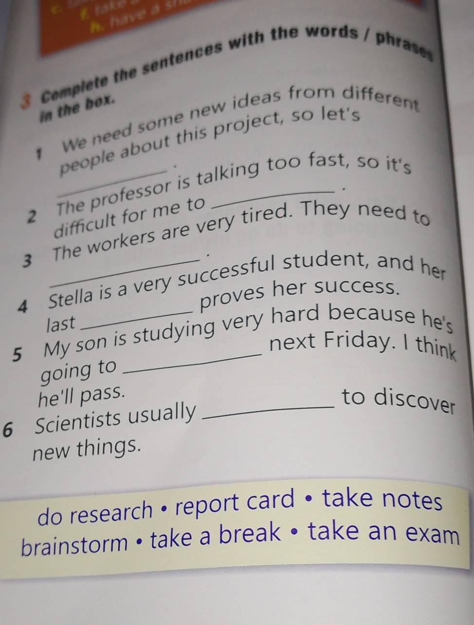 take 
h. have a si 
3 Compiete the sentences with the words / phras 
in the box. 
1 We need some new ideas from differen 
people about this project, so let's 
. 
2 The professor is talking too fast, so it's 
. 
difficult for me to 
3 The workers are very tired. They need to 
4 Stella is a very successful student, and her 
proves her success. 
last 
5 My son is studying very hard because he's 
next Friday. I think 
going to 
he'll pass. 
6 Scientists usually 
_to discover 
new things. 
do research • report card • take notes 
brainstorm • take a break • take an exam