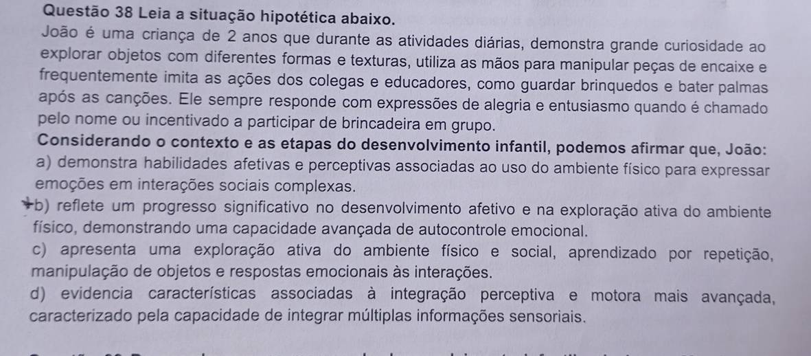 Leia a situação hipotética abaixo.
João é uma criança de 2 anos que durante as atividades diárias, demonstra grande curiosidade ao
explorar objetos com diferentes formas e texturas, utiliza as mãos para manipular peças de encaixe e
frequentemente imita as ações dos colegas e educadores, como guardar brinquedos e bater palmas
após as canções. Ele sempre responde com expressões de alegria e entusiasmo quando é chamado
pelo nome ou incentivado a participar de brincadeira em grupo.
Considerando o contexto e as etapas do desenvolvimento infantil, podemos afirmar que, João:
a) demonstra habilidades afetivas e perceptivas associadas ao uso do ambiente físico para expressar
emoções em interações sociais complexas.
rb) reflete um progresso significativo no desenvolvimento afetivo e na exploração ativa do ambiente
físico, demonstrando uma capacidade avançada de autocontrole emocional.
c) apresenta uma exploração ativa do ambiente físico e social, aprendizado por repetição,
manipulação de objetos e respostas emocionais às interações.
d) evidencia características associadas à integração perceptiva e motora mais avançada,
caracterizado pela capacidade de integrar múltiplas informações sensoriais.