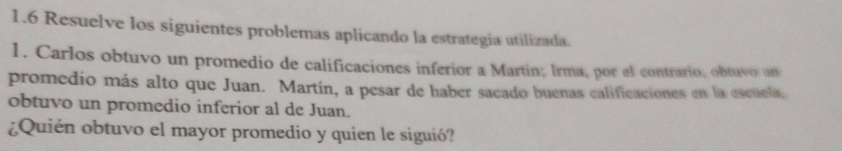 1.6 Resuelve los siguientes problemas aplicando la estrategia utilizada. 
1. Carlos obtuvo un promedio de calificaciones inferior a Martin; Irma, por el contrario, obtuvo un 
promedio más alto que Juan. Martín, a pesar de haber sacado buenas calificaciones en la escuela, 
obtuvo un promedio inferior al de Juan. 
¿Quién obtuvo el mayor promedio y quien le siguió?