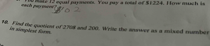 ou make 12 equal payments. You pay a total of $1224. How much is 
each payment? 
10. Find the quotient of 2708 and 200. Write the answer as a mixed number 
in simplest form.