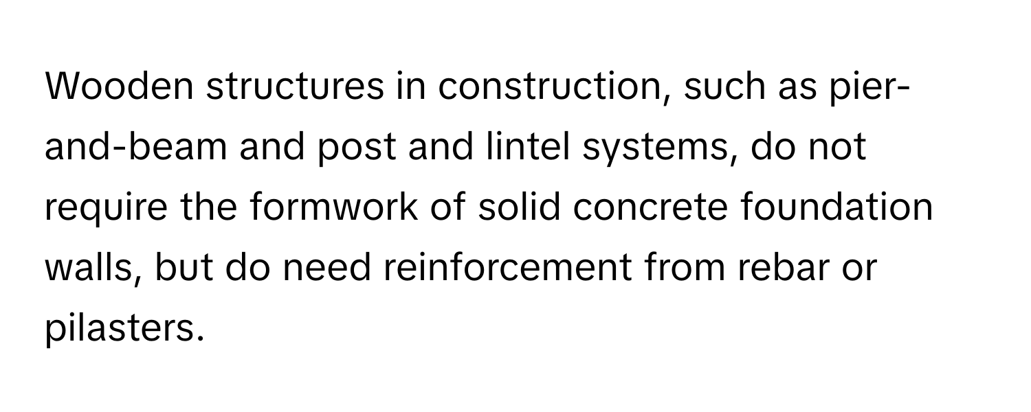 Wooden structures in construction, such as pier-and-beam and post and lintel systems,  do not require the formwork of solid concrete foundation walls, but do need reinforcement from rebar or pilasters.