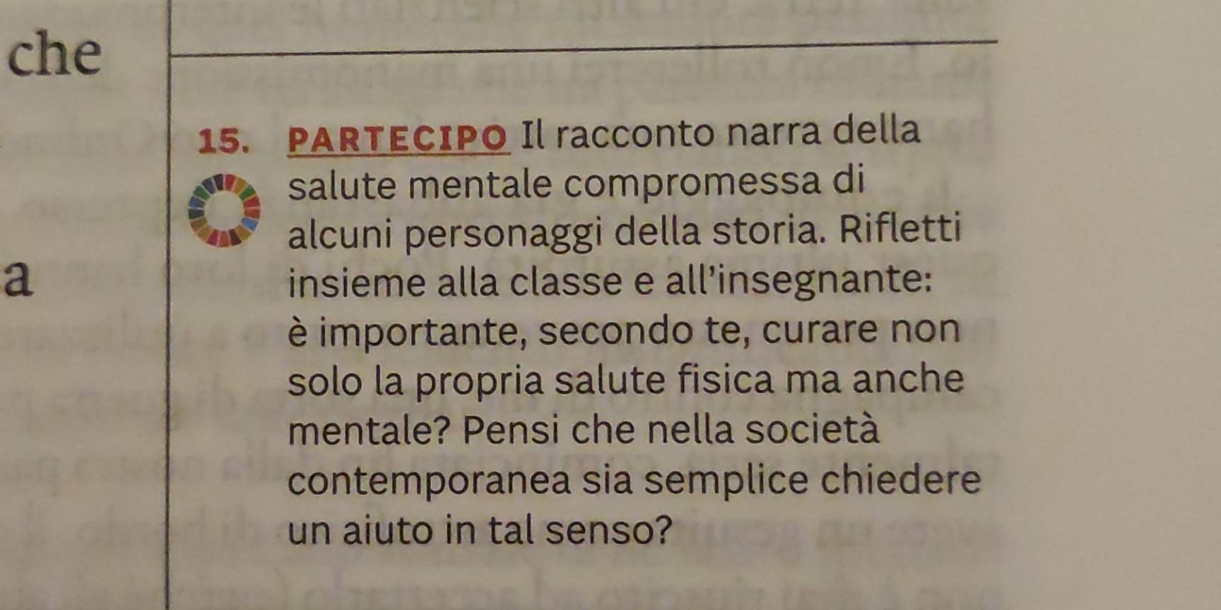 che 
15. PARTECIPO Il racconto narra della 
salute mentale compromessa di 
alcuni personaggi della storia. Rifletti 
a insieme alla classe e all’insegnante: 
è importante, secondo te, curare non 
solo la propria salute fisica ma anche 
mentale? Pensi che nella società 
contemporanea sia semplice chiedere 
un aiuto in tal senso?