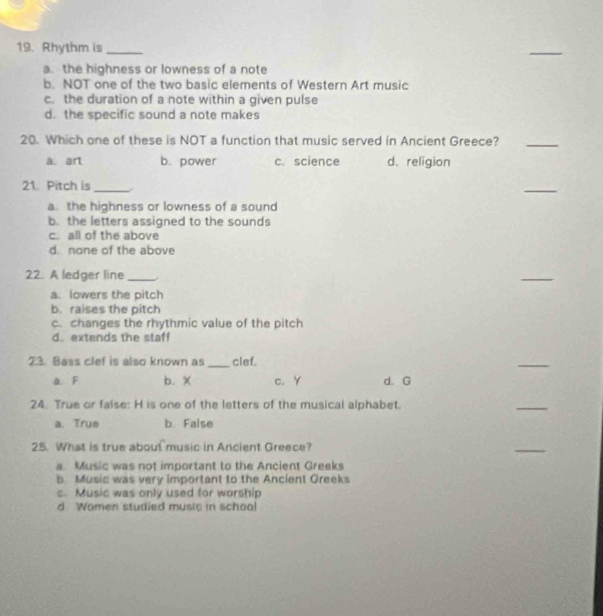 Rhythm is_
_
a. the highness or lowness of a note
b. NOT one of the two basic elements of Western Art music
c. the duration of a note within a given pulse
d. the specific sound a note makes
20. Which one of these is NOT a function that music served in Ancient Greece?_
a. art b. power c. science d. religion
21. Pitch is_
_
a. the highness or lowness of a sound
b. the letters assigned to the sounds
c all of the above
d. none of the above
22. A ledger line_
_
a. lowers the pitch
b raises the pitch
c.changes the rhythmic value of the pitch
d. extends the staff
23. Bass clef is also known as _clef.
_
a. F b. X c. Y d. G
24. True or false: H is one of the letters of the musical alphabet.
_
a.True b. False
25. What is true about music in Ancient Greece?
_
a Music was not important to the Ancient Greeks
b. Music was very important to the Ancient Greeks
c. Music was only used for worship
d Wamen studied music in schoal