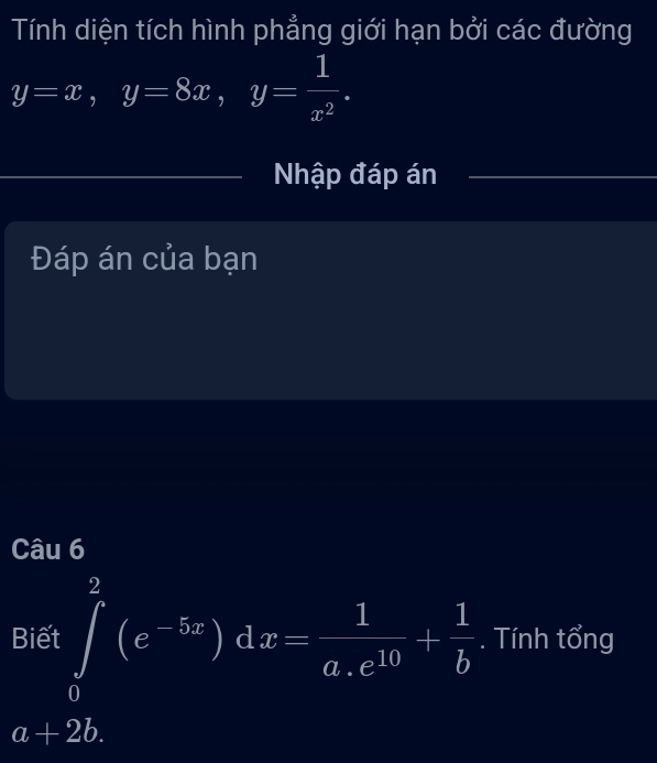 Tính diện tích hình phẳng giới hạn bởi các đường
y=x, y=8x, y= 1/x^2 . 
Nhập đáp án
Đáp án của bạn
Câu 6
Biết ∈tlimits _0^(2(e^-5x))dx= 1/a.e^(10) + 1/b . Tính tổng
a+2b.