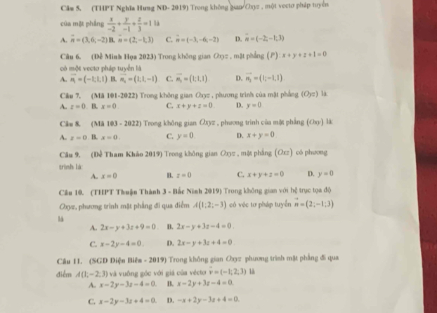 (THPT Nghĩa Hưng ND- 2019) Trong không gian Oxyz , một vectơ pháp tuyển
của mặt phầng  x/-2 + y/-1 + z/3 =1 là
A. overline n=(3,6;-2)B,overline n=(2;-1;3) C. vector n=(-3,-6c-2) D. overline n=(-2;-1;3)
Câu 6. (Đề Minh Họa 2023) Trong không gian Oxπ , mặt phẳng (P) ):x+y+z+1=0
có một vectơ pháp tuyển là
A. vector n_1=(-1;1;1) B. vector n_4=(1;1,-1) C. overline n_1=(1;1,1). D. vector n_2=(|;-1,1).
Câu 7. (Mã 101-2022) Trong không gian Oxyz , phương trình của mặt phẳng (O_yz) là:
A. z=0. B. x=0. C. x+y+z=0. D. y=0
Câu 8, (Mã 103-2022) ) Trong không gian Oxyz , phương trình của mật phẳng (Oxy) là:
A. z=0 B. x=0. C. y=0. D. x+y=0
Câu 9. (Đề Tham Khảo 2019) Trong không gian Oxyz , mặt phẳng (Oxz) có phương
trình là:
A. x=0 B. z=0 C. x+y+z=0 D. y=0
Câu 10. (THPT Thuận Thành 3 - Bắc Ninh 2019) Trong không gian với hệ trục tọa độ
Oxyz, phương trình mặt phầng đi qua điểm A(1;2;-3) có véc tơ pháp tuyển vector n=(2;-1;3)
là
A. 2x-y+3z+9=0 B. 2x-y+3z-4=0.
C. x-2y-4=0. D. 2x-y+3z+4=0
Câu 11. (SGD Diện Biên - 2019) Trong không gian Oxyz phương trình mật phẳng đi qua
điểm A(1,-2;3) và vuồng gộc với giá của vécto overline v=(-1;2;3) là
A. x-2y-3z-4=0. B. x-2y+3z-4=0.
C. x-2y-3z+4=0. D. -x+2y-3z+4=0.