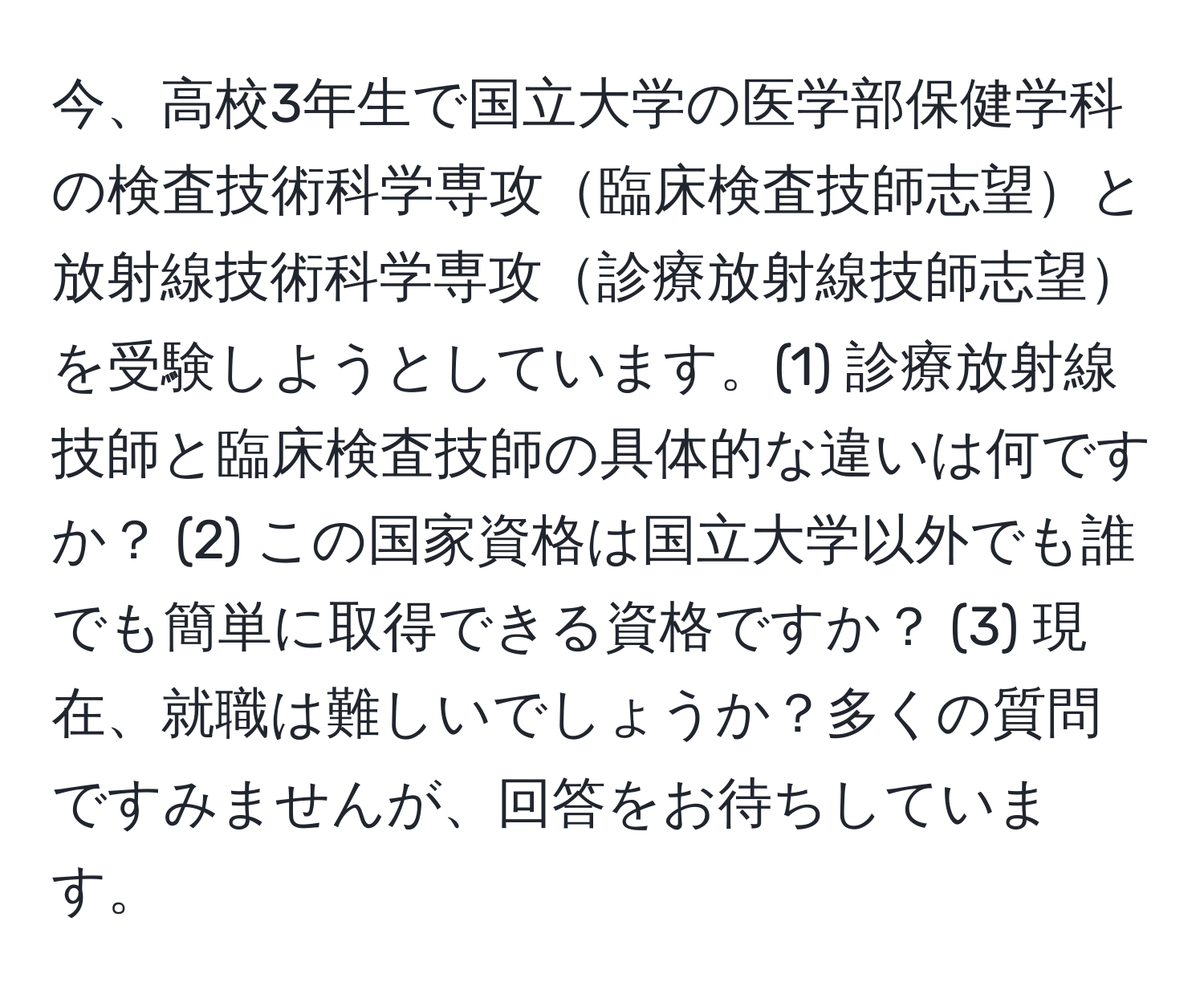 今、高校3年生で国立大学の医学部保健学科の検査技術科学専攻臨床検査技師志望と放射線技術科学専攻診療放射線技師志望を受験しようとしています。(1) 診療放射線技師と臨床検査技師の具体的な違いは何ですか？ (2) この国家資格は国立大学以外でも誰でも簡単に取得できる資格ですか？ (3) 現在、就職は難しいでしょうか？多くの質問ですみませんが、回答をお待ちしています。