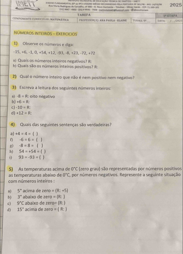 to Mu mo  al detoocação ttsca de tesot to -   
IMET Ensino FUnDAmenTal (6º a0 39) e ensino Médio REcOnmecido pela portura Nº 51/98 - Mg: 14/03/38 2025
Rua Maria Rodrigues de Carvalho, nº 685 - B. Novo Harlzonte - Timóteo - Minas Gerals - CEP: 25.180-183
(11) 3847 - 4802 - (31) 9 9541 - 7609 
NÚMEROS INTEIROS - EXERCICIOS
1) Observe os números e diga:
-15, +6, −1, 0, +54, +12, -93, -8, +23, -72, +72
a) Quais os números inteiros negativos? R:
b) Quais são os números inteiros positivos? R:
2) Qual o número inteiro que não é nem positivo nem negativo?
3) Escreva a leitura dos seguintes números inteiros:
a) -8=R :: oito negativo
b) +6=R
c) -10=R:
d) +12=R
4) Quais das seguintes sentenças são verdadeiras?
a) +4=4= ( )
f) -6=6= ( )
g) -8=8=  )
h) 54=+54= ( )
i) 93=-93= ( )
5) As temperaturas acima de 0°C (zero grau) são representadas por números positivos
as temperaturas abaixo de 0°C C, por números negativos. Represente a seguinte situação
com números inteiros :
a) 5° acima de zero =(R:+5)
b) 3° abaixo de zero =(R:)
c) 9°C abaixo de zero =(R:)
d) 15° acima de zero =(R:)