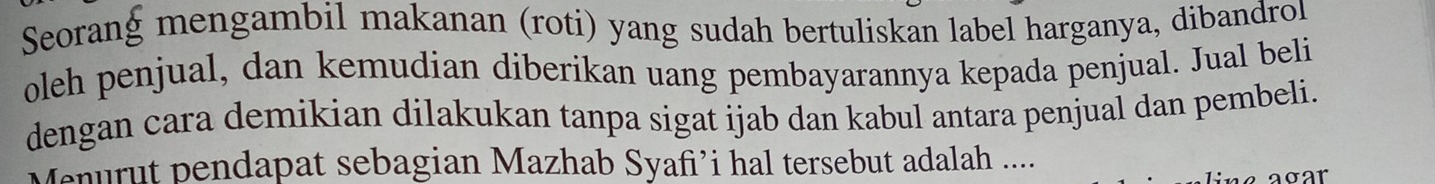 Seorang mengambil makanan (roti) yang sudah bertuliskan label harganya, dibandrol 
oleh penjual, dan kemudian diberikan uang pembayarannya kepada penjual. Jual beli 
dengan cara demikian dilakukan tanpa sigat ijab dan kabul antara penjual dan pembeli. 
Menurut pendapat sebagian Mazhab Syafi’i hal tersebut adalah ... 
σar