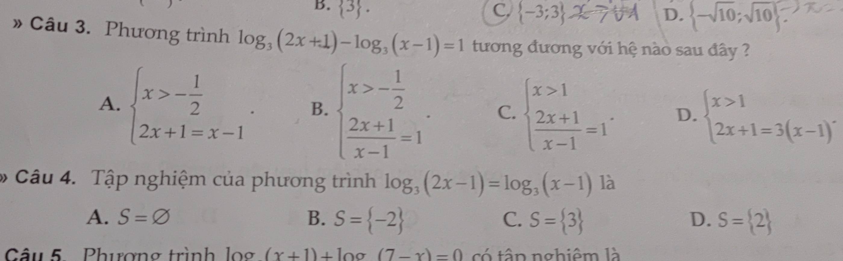 B.  3. C.  -3;3 D.  -sqrt(10);sqrt(10)
» Câu 3. Phương trình log _3(2x+1)-log _3(x-1)=1 tương đương với hệ nào sau đây ?
A. beginarrayl x>- 1/2  2x+1=x-1endarray.. beginarrayl x>- 1/2   (2x+1)/x-1 =1endarray.
B.
C. beginarrayl x>1  (2x+1)/x-1 =1endarray.. beginarrayl x>1 2x+1=3(x-1)endarray.
D.
* Câu 4. Tập nghiệm của phương trình log _3(2x-1)=log _3(x-1) là
A. S=varnothing B. S= -2 C. S= 3 D. S= 2
Câu 5 Phượng trình log (x+1)+ln a (7-x)=0 có tập nghiêm là