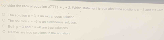 Consider the radical equation sqrt(c+22)=c+2. Which statement is true about the solutions c=3 and c=-6 ?
The solution c=3 is an extraneous solution.
The solution c=-6 is an extraneous solution.
Both c=3 and c=-6 are true solutions.
Neither are true solutions to the equation.