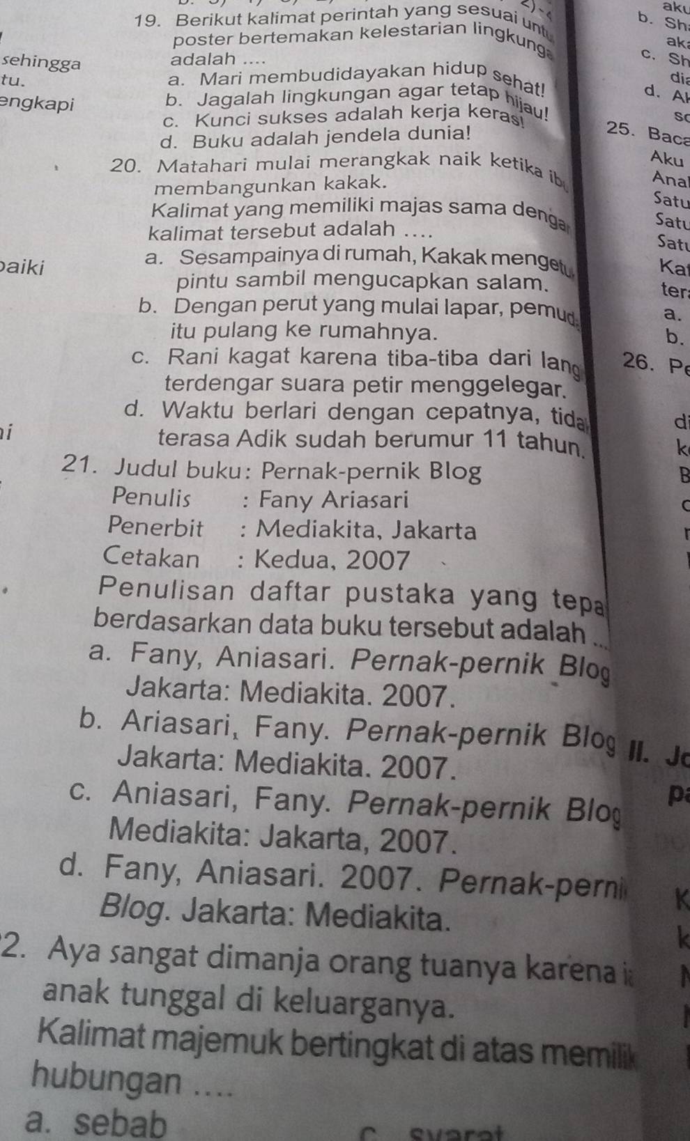 aku
b. Sh
19. Berikut kalimat perintah yang sesuai unt
poster bertemakan kelestarian lingkung
ak
sehingga
adalah ....
c. Sh
tu.
dia
a. Mari membudidayakan hidup sehat!
d. Al
engkapi b. Jagalah lingkungan agar tetap hijau!
c. Kunci sukses adalah kerja kerasi
s
d. Buku adalah jendela dunia!
25. Baca
Aku
20. Matahari mulai merangkak naik ketika ib
membangunkan kakak.
Ana
Satu
Kalimat yang memiliki majas sama denga
Satu
kalimat tersebut adalah …..
Satı
a. Sesampainya di rumah, Kakak menge
aiki Ka
pintu sambil mengucapkan salam.
ter
b. Dengan perut yang mulai lapar, pemud
a.
itu pulang ke rumahnya. b.
c. Rani kagat karena tiba-tiba dari lan 26. P
terdengar suara petir menggelegar.
d. Waktu berlari dengan cepatnya, tida
i
di
terasa Adik sudah berumur 11 tahun.
k
21. Judul buku: Pernak-pernik Blog B
Penulis : Fany Ariasari
C
Penerbit : Mediakita, Jakarta
Cetakan : Kedua, 2007
Penulisan daftar pustaka yang tep
berdasarkan data buku tersebut adalah ...
a. Fany, Aniasari. Pernak-pernik Blo
Jakarta: Mediakita. 2007.
b. Ariasari, Fany. Pernak-pernik Blo II. J
Jakarta: Mediakita. 2007.
c. Aniasari, Fany. Pernak-pernik Blo
p
Mediakita: Jakarta, 2007.
d. Fany, Aniasari. 2007. Pernak-perni K
Blog. Jakarta: Mediakita.
k
2. Aya sangat dimanja orang tuanya karena i
anak tunggal di keluarganya.
Kalimat majemuk bertingkat di atas memilik
hubungan ....
a. sebab
C evarat