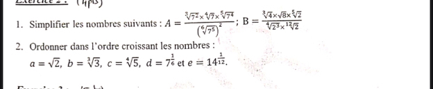 Exércice s1 
1. Simplifier les nombres suivants : A=frac sqrt[3](7^2)* sqrt[4](7)* sqrt[5](7^4)(sqrt[6](7^5))^2; B= (sqrt[3](4)* sqrt(8)* sqrt[5](2))/sqrt[4](2^3)* sqrt[12](2) 
2. Ordonner dans l’ordre croissant les nombres :
a=sqrt(2), b=sqrt[3](3), c=sqrt[4](5), d=7^(frac 1)6 et e=14^(frac 1)12.