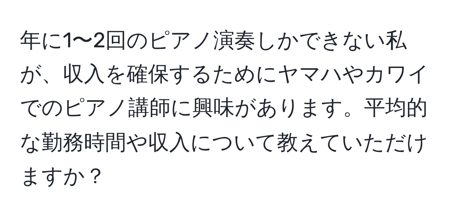 年に1〜2回のピアノ演奏しかできない私が、収入を確保するためにヤマハやカワイでのピアノ講師に興味があります。平均的な勤務時間や収入について教えていただけますか？