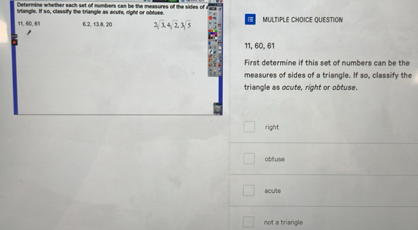 Determine whether each set of numbers can be the measures of the sides of
triangle. If so, classify the triangle as acute, right or obfuse.
11, 60, 61 6. 2, 13. 8, 20 2sqrt(3), 4sqrt(2), 3sqrt(5) MULTIPLE CHOICE QUESTION
11, 60, 61
First determine if this set of numbers can be the
measures of sides of a triangle. If so, classify the
triangle as ocute, right or obtuse.
right
obtuse
acute
not a triangle