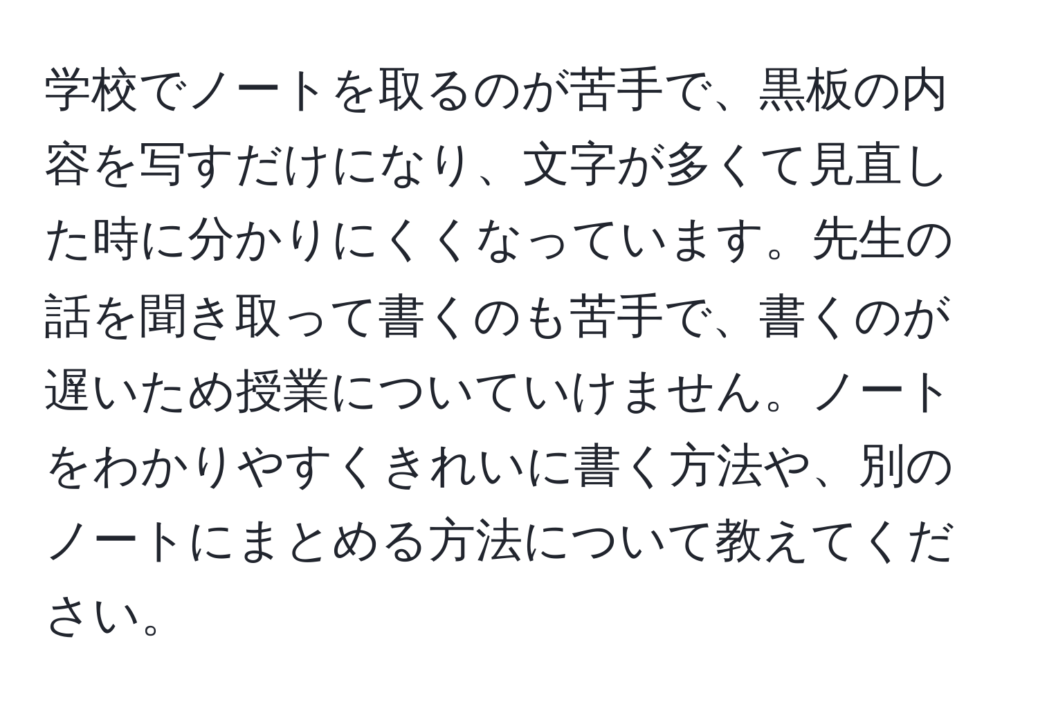 学校でノートを取るのが苦手で、黒板の内容を写すだけになり、文字が多くて見直した時に分かりにくくなっています。先生の話を聞き取って書くのも苦手で、書くのが遅いため授業についていけません。ノートをわかりやすくきれいに書く方法や、別のノートにまとめる方法について教えてください。