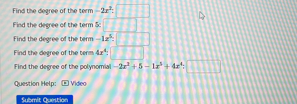 Find the degree of the term -2x^2:□
Find the degree of the term 5: □
Find the degree of the term -1x^5:□
Find the degree of the term 4x^4:□
Find the degree of the polynomial -2x^2+5-1x^5+4x^4:□
Question Help: Video 
Submit Question