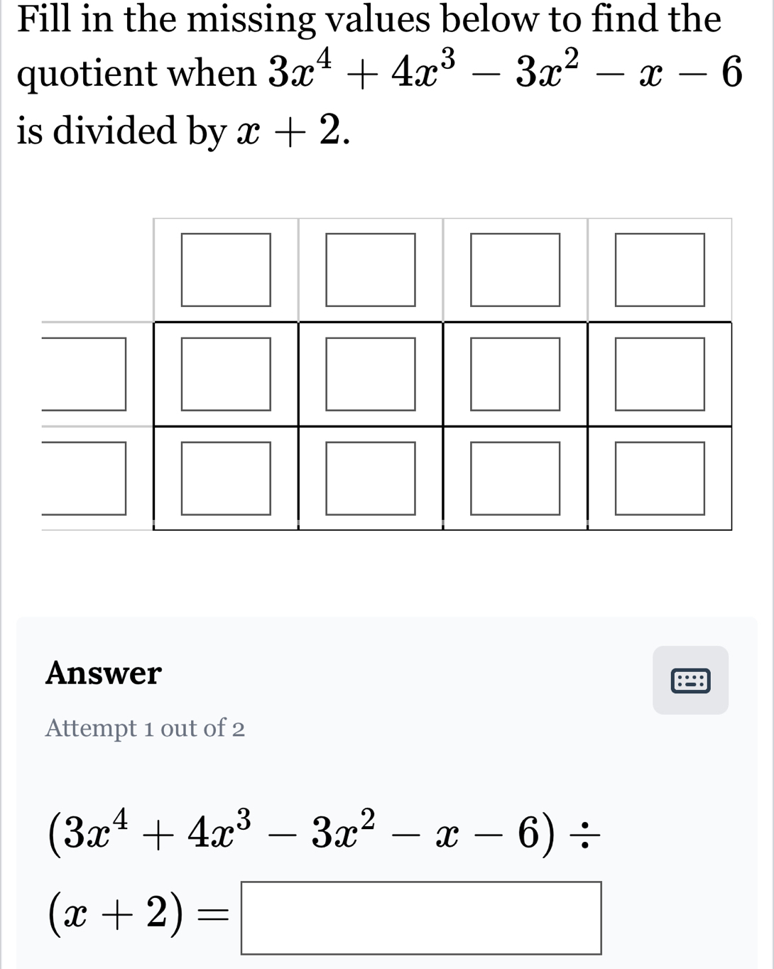 Fill in the missing values below to find the 
quotient when 3x^4+4x^3-3x^2-x-6
is divided by x+2. 
Answer 
Attempt 1 out of 2
(3x^4+4x^3-3x^2-x-6)/
(x+2)=□