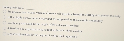 Endosymbiosis is _.
the process that occurs when an immune cell engulfs a bacterium, killing it to protect the body
still a highly controversial theory and not supported by the scientific community
one theory that explains the origin of the eukaryotic nucleus
defined as one organism living to mutual benefit within another
a good explanation for the origins of multicelled organisms