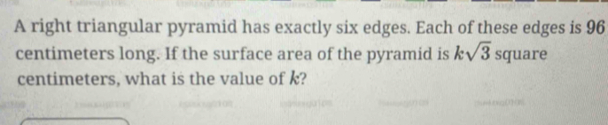 A right triangular pyramid has exactly six edges. Each of these edges is 96
centimeters long. If the surface area of the pyramid is ksqrt(3) square
centimeters, what is the value of k?