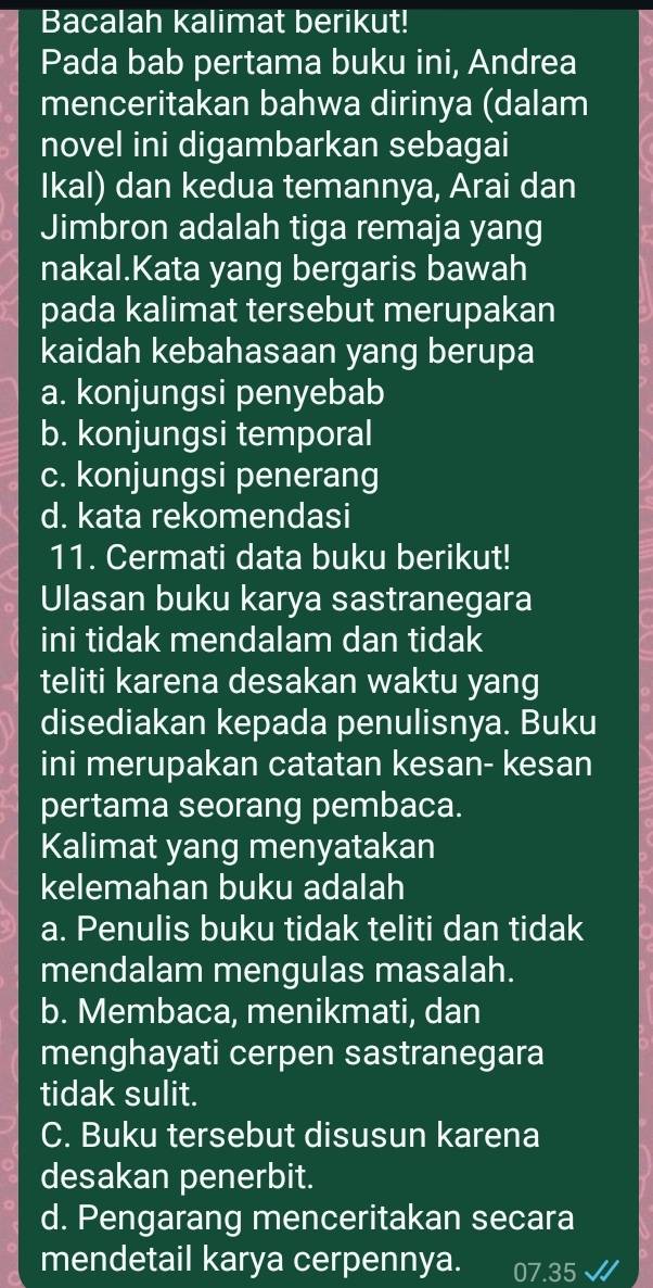 Bacalah kalimat berikut!
Pada bab pertama buku ini, Andrea
menceritakan bahwa dirinya (dalam
novel ini digambarkan sebagai
Ikal) dan kedua temannya, Arai dan
Jimbron adalah tiga remaja yang
nakal.Kata yang bergaris bawah
pada kalimat tersebut merupakan
kaidah kebahasaan yang berupa
a. konjungsi penyebab
b. konjungsi temporal
c. konjungsi penerang
d. kata rekomendasi
11. Cermati data buku berikut!
Ulasan buku karya sastranegara
ini tidak mendalam dan tidak
teliti karena desakan waktu yang
disediakan kepada penulisnya. Buku
ini merupakan catatan kesan- kesan
pertama seorang pembaca.
Kalimat yang menyatakan
kelemahan buku adalah
a. Penulis buku tidak teliti dan tidak
mendalam mengulas masalah.
b. Membaca, menikmati, dan
menghayati cerpen sastranegara
tidak sulit.
C. Buku tersebut disusun karena
desakan penerbit.
d. Pengarang menceritakan secara
mendetail karya cerpennya. 07.35