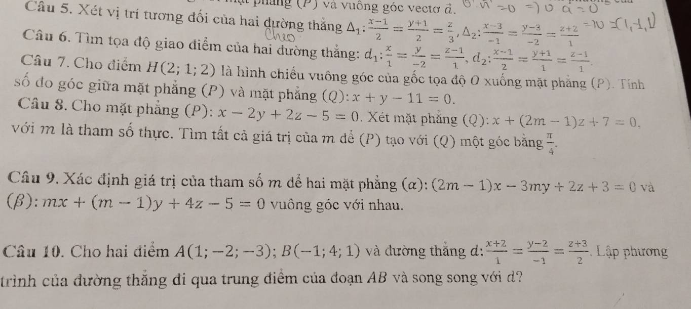 ph ang (P) và vuông góc vectơ đ.
Câu 5. Xét vị trí tương đối của hai dường thắng △ _1: (x-1)/2 = (y+1)/2 = z/3 ,△ _2: (x-3)/-1 = (y-3)/-2 = (z+2)/1 
Câu 6. Tìm tọa độ giao điểm của hai đường thắng: d_1: x/1 = y/-2 = (z-1)/1 ,d_2: (x-1)/2 = (y+1)/1 = (z-1)/1 .
Câu 7. Cho điểm H(2;1;2) là hình chiếu vuông góc của gốc tọa độ O xuống mặt phẳng (P). Tính
số đo góc giữa mặt phẳng (P) và mặt phẳng (Q): x+y-11=0.
Câu 8. Cho mặt phẳng (P): x-2y+2z-5=0. Xét mặt phẳng (Q): x+(2m-1)z+7=0,
với m là tham số thực. Tìm tất cả giá trị của m để (P) tạo với (Q) một góc bằng  π /4 .
Câu 9. Xác định giá trị của tham số m để hai mặt phẳng (α): (2m-1)x-3my+2z+3=0 và
(β): mx+(m-1)y+4z-5=0 vuông góc với nhau.
Câu 10. Cho hai điểm A(1;-2;-3);B(-1;4;1) và đường thắng d:  (x+2)/1 = (y-2)/-1 = (z+3)/2  Lập phương
trình của đường thắng di qua trung điểm của đoạn AB và song song với d?