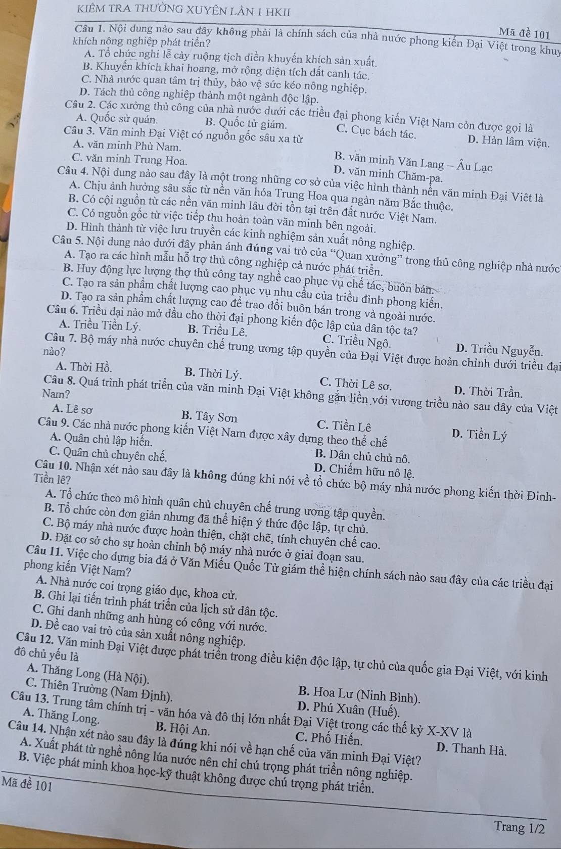 KIÊM TRA THƯỜNG XUYÊN LÀN 1 HKII
Mã đề 101
Cầu 1. Nội dung nào sau đây không phải là chính sách của nhà nước phong kiến Đại Việt trong khuy
khích nông nghiệp phát triển?
A. Tổ chức nghi lễ cảy ruộng tịch điền khuyến khích sản xuất.
B. Khuyển khích khai hoang, mở rộng diện tích đất canh tác.
C. Nhà nước quan tâm trị thủy, bảo vệ sức kéo nông nghiệp.
D. Tách thủ công nghiệp thành một ngành độc lập.
Câu 2. Các xưởng thủ công của nhà nước dưới các triều đại phong kiến Việt Nam còn được gọi là
A. Quốc sử quán. B. Quốc tử giám. C. Cục bách tác. D. Hàn lâm viện.
Câu 3. Văn minh Đại Việt có nguồn gốc sâu xa từ
A. văn minh Phù Nam.
C. văn minh Trung Hoa.
B. văn minh Văn Lang - Âu Lạc
D. văn minh Chăm-pa.
Câu 4. Nội dung nào sau đây là một trong những cơ sở của việc hình thành nền văn minh Đại Việt là
A. Chịu ảnh hưởng sâu sắc từ nền văn hóa Trung Hoa qua ngàn năm Bắc thuộc.
B. Có cội nguồn từ các nền văn minh lâu đời tồn tại trên đất nước Việt Nam.
C. Có nguồn gốc từ việc tiếp thu hoàn toàn văn minh bên ngoài.
D. Hình thành từ việc lưu truyền các kinh nghiệm sản xuất nông nghiệp.
Câu 5. Nội dung nào dưới đây phản ánh đúng vai trò của “Quan xưởng” trong thủ công nghiệp nhà nước
A. Tạo ra các hình mẫu hỗ trợ thủ công nghiệp cả nước phát triển.
B. Huy động lực lượng thợ thủ công tay nghề cao phục vụ chế tác, buôn bán.
C. Tạo ra sản phẩm chất lượng cao phục vụ nhu cầu của triều đình phong kiến.
D. Tạo ra sản phẩm chất lượng cao để trao đồi buôn bán trong và ngoài nước.
Câu 6. Triều đại nào mở đầu cho thời đại phong kiến độc lập của dân tộc ta?
A. Triều Tiền Lý. B. Triều Lê. C. Triều Ngô.
nào?
D. Triều Nguyễn.
Câu 7. Bộ máy nhà nước chuyên chế trung ương tập quyền của Đại Việt được hoàn chỉnh dưới triều đại
A. Thời Hồ. B. Thời Lý. C. Thời Lê sơ, D. Thời Trần.
Nam?
Câu 8. Quá trình phát triển của văn minh Đại Việt không gắn liền với vương triều nào sau đây của Việt
A. Lê sơ B. Tây Sơn C. Tiền Lê D. Tiền Lý
Câu 9. Các nhà nước phong kiến Việt Nam được xây dựng theo thể chế
A. Quân chủ lập hiến. B. Dân chủ chủ nô.
C. Quân chủ chuyên chế. D. Chiếm hữu nô lệ.
Tiền lê?
Câu 10. Nhận xét nào sau đây là không đúng khi nói về tổ chức bộ máy nhà nước phong kiến thời Đinh-
A. Tổ chức theo mô hình quân chủ chuyên chế trung ương tập quyền.
B. Tổ chức còn đơn giản nhưng đã thể hiện ý thức độc lập, tự chủ.
C. Bộ máy nhà nước được hoàn thiện, chặt chẽ, tính chuyên chế cao.
D. Đặt cơ sở cho sự hoàn chinh bộ máy nhà nước ở giai đoạn sau.
Câu 11. Việc cho dựng bia đá ở Văn Miếu Quốc Tử giám thể hiện chính sách nào sau đây của các triều đại
phong kiến Việt Nam?
A. Nhà nước coi trọng giáo dục, khoa cử.
B. Ghi lại tiến trình phát triển của lịch sử dân tộc.
C. Ghi danh những anh hùng có công với nước.
D. Đề cao vai trò của sản xuất nông nghiệp.
đô chủ yếu là
Câu 12. Văn minh Đại Việt được phát triển trong điều kiện độc lập, tự chủ của quốc gia Đại Việt, với kinh
A. Thăng Long (Hà Nội). B. Hoa Lư (Ninh Bình).
C. Thiên Trường (Nam Định). D. Phú Xuân (Huế).
Câu 13. Trung tâm chính trị - văn hóa và đô thị lớn nhất Đại Việt trọng các thế kỷ X-XV là
A. Thăng Long. B. Hội An. C. Phố Hiến.
Câu 14. Nhận xét nào sau đây là đúng khi nói về hạn chế của văn minh Đại Việt? D. Thanh Hà.
A. Xuất phát từ nghề nông lúa nước nên chỉ chú trọng phát triển nông nghiệp.
B. Việc phát minh khoa học-kỹ thuật không được chú trọng phát triển.
Mã đề 101
Trang 1/2