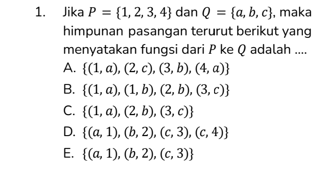 Jika P= 1,2,3,4 dan Q= a,b,c , maka
himpunan pasangan terurut berikut yang
menyatakan fungsi dari P ke Q adalah ....
A.  (1,a),(2,c),(3,b),(4,a)
B.  (1,a),(1,b),(2,b),(3,c)
C.  (1,a),(2,b),(3,c)
D.  (a,1),(b,2),(c,3),(c,4)
E.  (a,1),(b,2),(c,3)