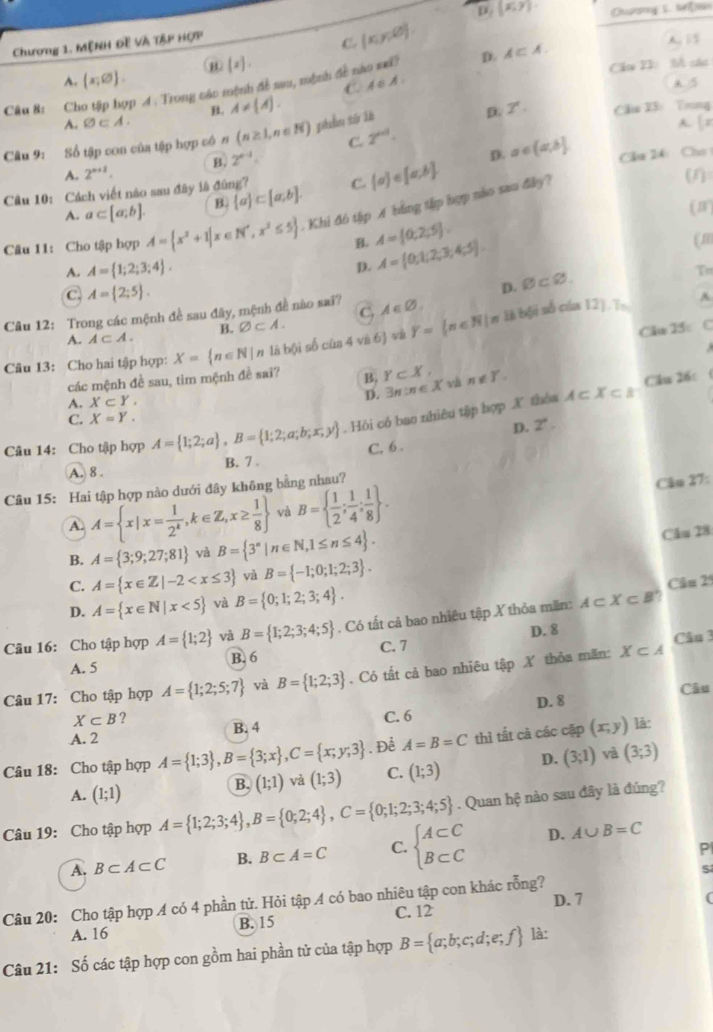 D. (x,y)
Chương 1. MỆNH Đề Và T&P HợP
C. (x,y,varnothing ) A 15
(x),
Cău 22: M các
A. (x,varnothing ). D. A⊂ A.
C. 4: A A. 5
Câu 8: Cho tập hợp A . Trong các mệnh đề sa, mộnh đt năo mấ?. A!=  A . Cầu 23 Tring
D. Z'.
A. varnothing ⊂ A. A. |x
Câu 9: Số tập con của tập hợp cô n (n≥ 1,n∈ N) phần từ là
C. 2^(nd).
B. 2^(n-1).
D.
A. 2^(n+2). a∈ (a,b] Cầu 24:  Chú
Câu 10: Cách viết nào sau đây là đùng?
A. a⊂ [a;b]. B.  a ⊂ [a,b]. C  a ∈ [a,b]
Câu 11: Cho tập hợp A= x^2+1|x∈ N^*,x^2≤ 5. Khi đ6 tậip A bằng tập hợp nào sao đky?
(1)
(J)
B. A= 0;2;5
A. A= 1;2;3;4 ,
D. A= 0,1;2;3;4;5
(m
C A= 2;5 .
D. varnothing ⊂ varnothing .
T
Câu 12: Trong các mệnh đề sau đãy, mệnh đề nào sai? A∈ varnothing .
Câu 13: Cho hai tập hợp: X= n∈ N|n là bội số của 4 và 6 và Y=(n∈ N) π 1à bội số cúa 12].T,
^
C
B. varnothing ⊂ A. C
A. A⊂ A.
Cău 15:
các mệnh đề sau, tìm mệnh đề sai?
B. Y⊂ X, và n∉ Y. Cău 26c
A. X⊂ Y,
D. exists n∈ X A⊂ X⊂ B
C. X=Y.
Câu 14: Cho tập hợp A= 1;2;a ,B= 1;2;a;b;x;y. Hòi có bao nhiêu tập hợp X thòa
D. 2^(·)
A. 8 . B. 7 . C. 6 .
Câu 15: Hai tập hợp nào dưới đây không bằng nhau?
A. A= x|x= 1/2^k ,k∈ Z,x≥  1/8  và B=  1/2 ; 1/4 ; 1/8  .
Câu 27:
B. A= 3;9;27;81 và B= 3^n|n∈ N,1≤ n≤ 4 .
Cău 28
C. A= x∈ Z|-2 và B= -1;0;1;2;3 .
D. A= x∈ N|x<5 và B= 0;1;2;3;4 . Câu 25
Câu 16: Cho tập hợp A= 1;2 và B= 1;2;3;4;5. Có tất cả bao nhiêu tập X thỏa mãn: A⊂ X⊂ B
D. 8
Câu 3
B. 6 C. 7
A. 5
Câu 17: Cho tập hợp A= 1;2;5;7 và B= 1;2;3. Có tất cả bao nhiêu tập X thỏa mãn: X⊂ A
Câu
X⊂ B ? C. 6 D. 8
B. 4
A. 2
Câu 18: Cho tập hợp A= 1;3 ,B= 3;x ,C= x;y;3.Để A=B=C thì tất cà các cặp (x,y) là:
D. (3;1) và (3;3)
A. (1;1)
B. (1;1) và (1;3) C. (1;3)
Câu 19: Cho tập hợp A= 1;2;3;4 ,B= 0;2;4 ,C= 0;1;2;3;4;5. Quan hệ nào sau đây là đúng?
A. B⊂ A⊂ C B. B⊂ A=C C. beginarrayl A⊂ C B⊂ Cendarray.
D. A∪ B=C
P
Câu 20: Cho tập hợp A có 4 phần tử. Hỏi tập A có bao nhiêu tập con khác rỗng? D. 7
C. 12
A. 16 B. 15
Câu 21: Số các tập hợp con gồm hai phần tử của tập hợp B= a;b;c;d;e;f là: