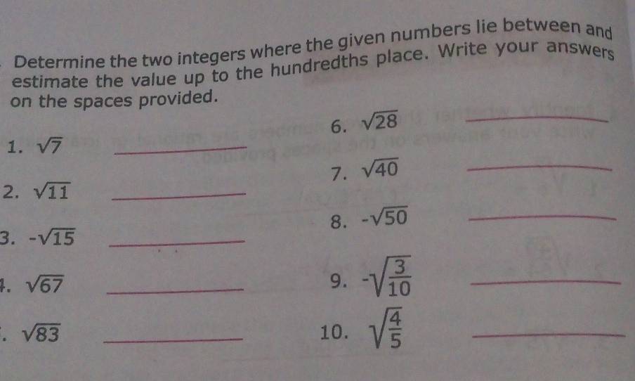 Determine the two integers where the given numbers lie between and 
estimate the value up to the hundredths place. Write your answers 
on the spaces provided. 
6. sqrt(28) _ 
1. sqrt(7) _ 
7. sqrt(40) _ 
2. sqrt(11) _ 
8. -sqrt(50) _ 
3. -sqrt(15) _ 
1. sqrt(67) _9. -sqrt(frac 3)10 _
sqrt(83) _10. sqrt(frac 4)5 _