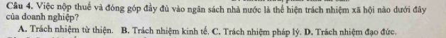 Việc nộp thuế và đóng góp đầy đủ vào ngân sách nhà nước là thể hiện trách nhiệm xã hội nào dưới đây
của doanh nghiệp?
A. Trách nhiệm từ thiện. B. Trách nhiệm kinh tế, C. Trách nhiệm pháp lý. D. Trách nhiệm đạo đức.