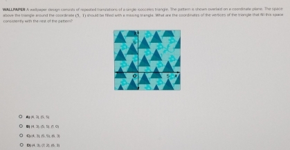 WALLPAPER A wellpaper desigs consrists of repeated trasslations of a single isosceles triangle. The parter is shown overlaid on a coordinate plane. The space
consistenty with the rest of the pater ? above the triangle asound the coordimate (5,1) a should be filled with a massing triangle. What are the coordinates of the vertices of the triangle that A1 this space
4) 14, 31, 51
|43,0,5|f,0)
Ca(4,315,51.% .3)
D) |43,(7,2),(5,7),7)