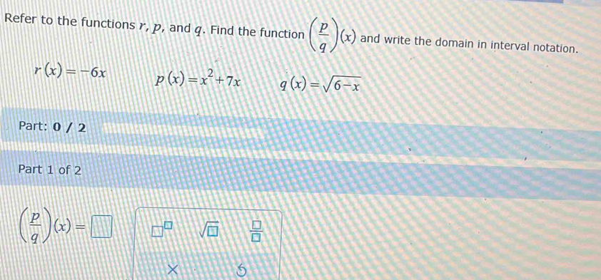 Refer to the functions r, p, and q. Find the function ( p/q )(x) and write the domain in interval notation.
r(x)=-6x p(x)=x^2+7x q(x)=sqrt(6-x)
Part: 0 / 2 
Part 1 of 2
( p/q )(x)=□ □^(□) sqrt(□ )  □ /□   
×