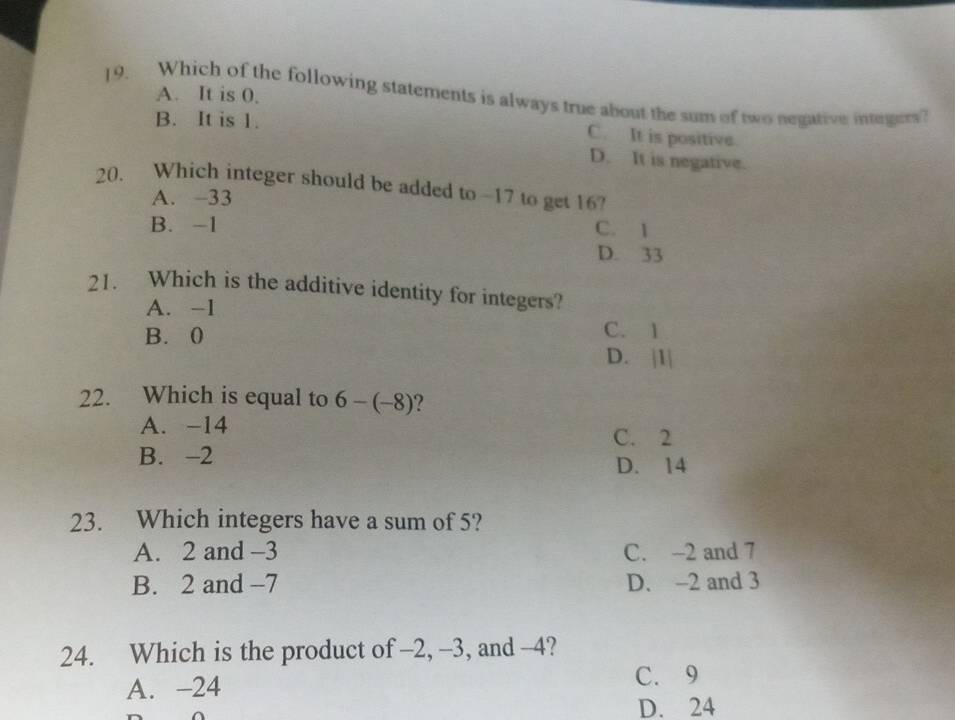 A. It is 0.
19. Which of the following statements is always true about the sum of two negative intrgers?
B. It is 1.
C. It is positive.
D. It is negative.
20. Which integer should be added to -17 to get 16?
A. −33
B. -1 C. 1
D. 33
21. Which is the additive identity for integers?
A. -1
B. 0
C. 1
D. 1/
22. Which is equal to 6-(-8) ?
A. -14
C. 2
B. -2
D. 14
23. Which integers have a sum of 5?
A. 2 and -3 C. -2 and 7
B. 2 and -7 D. -2 and 3
24. Which is the product of -2, -3, and -4?
A. -24 C. 9
D. 24