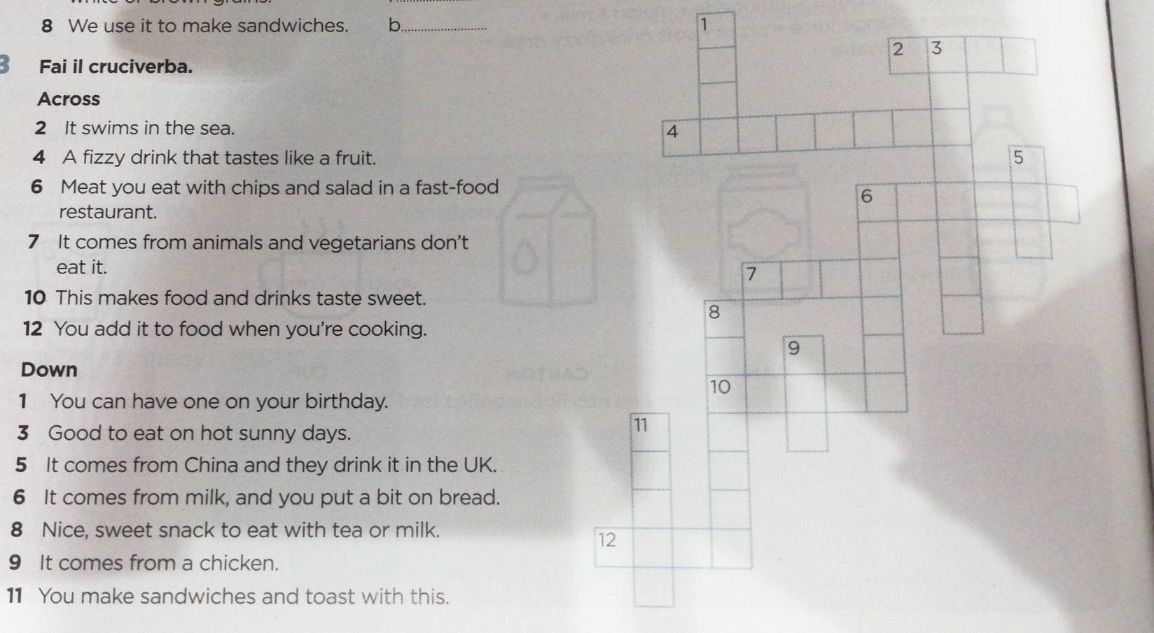 We use it to make sandwiches. b_ 1 
2 3 
B Fai il cruciverba. 
Across 
2 It swims in the sea. 
4 
4 A fizzy drink that tastes like a fruit. 
5 
6 Meat you eat with chips and salad in a fast-food 
6 
restaurant. 
7 It comes from animals and vegetarians don't 
eat it. 7 
10 This makes food and drinks taste sweet. 
8 
12 You add it to food when you're cooking. 
9 
Down 
10 
1 You can have one on your birthday. 
3 Good to eat on hot sunny days. 
11 
5 It comes from China and they drink it in the UK. 
6 It comes from milk, and you put a bit on bread. 
8 Nice, sweet snack to eat with tea or milk. 
12 
9 It comes from a chicken. 
11 You make sandwiches and toast with this.