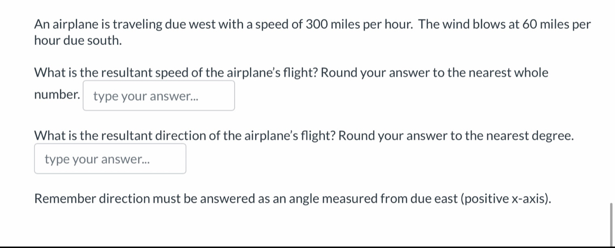 An airplane is traveling due west with a speed of 300 miles per hour. The wind blows at 60 miles per
hour due south. 
What is the resultant speed of the airplane's flight? Round your answer to the nearest whole 
number. type your answer... 
What is the resultant direction of the airplane’s flight? Round your answer to the nearest degree. 
type your answer... 
Remember direction must be answered as an angle measured from due east (positive x-axis).