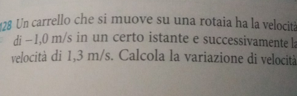 128 Un carrello che si muove su una rotaia ha la velocità 
di ~1,0 m/s in un certo istante e successivamente la 
velocità di 1,3 m/s. Calcola la variazione di velocità