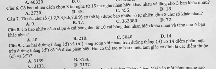 A. 40320. B. 8.
Câu 6. Có bao nhiêu cách chọn 3 tai nghe từ 15 tai nghe nhãn hiệu khác nhau và tặng cho 3 bạn khác nhau?
A. 2730. B. 45. C. 455. D. 18.
Câu 7. Từ các chữ số  1,2,3,4,5,6,7,8,9 có thể lập được bao nhiêu số tự nhiên gồm 8 chữ số khác nhau?
A. 9. B. 17. C. 362880. D. 72.
Câu 8. Có bao nhiêu cách chọn 4 cái bóng đèn từ 10 cái bóng đèn nhãn hiệu khác nhau và tặng cho 4 bạn
khác nhau?
A. 40. B. 210. C. 5040. D. 14.
Câu 9. Cho hai đường thẳng (d) và (d') song song với nhau, trên đường thẳng (d) có 14 điểm phân biệt,
trên đường thẳng (d') có 16 điểm phân biệt. Hỏi có thể tạo ra bao nhiêu tam giác có đinh là các điểm thuộc
(d) và (d') ?
A. 3139. B. 3136.
C. 3133. D. 3137. o v à b an Mai vào một hàng ngang sao