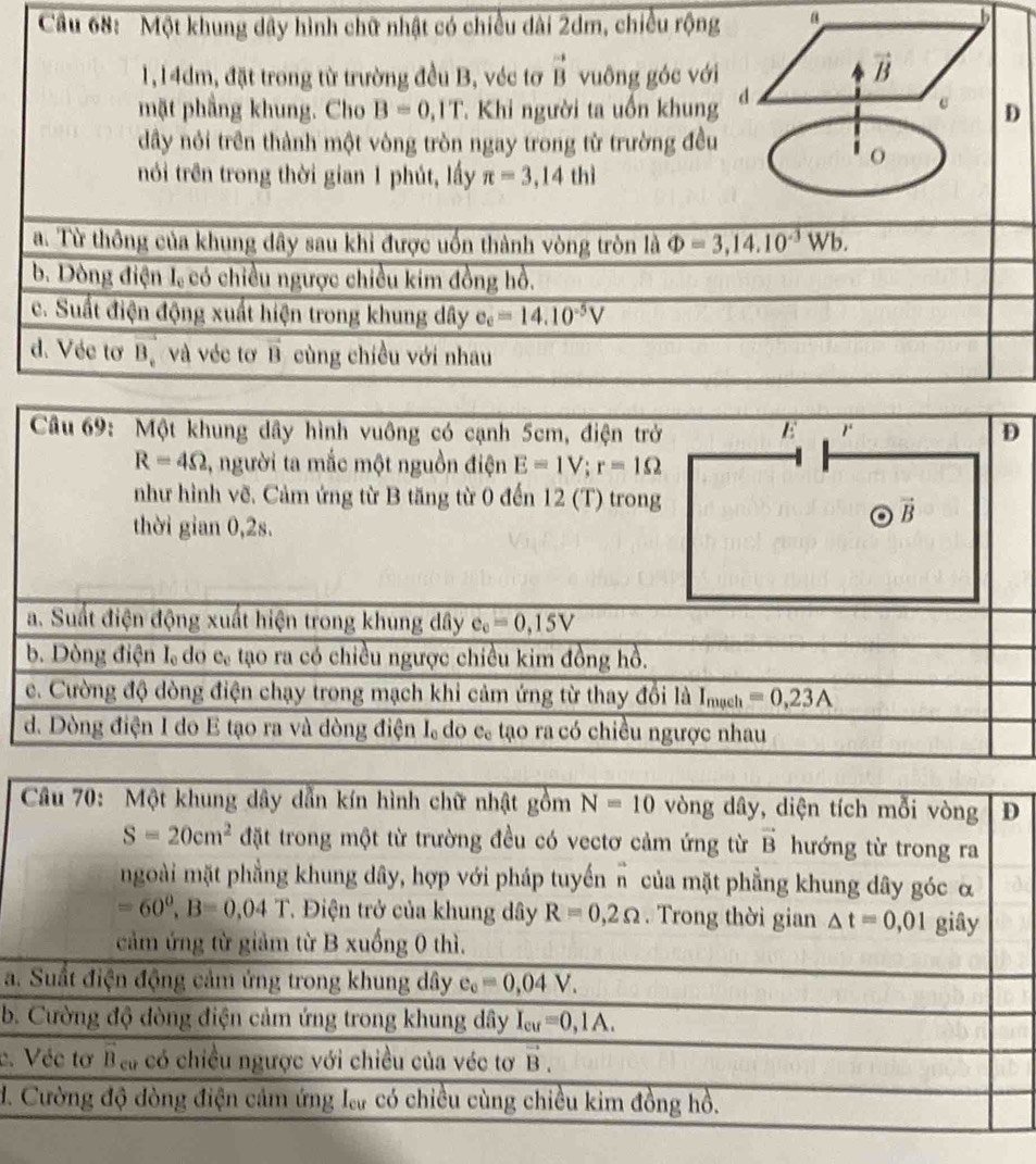 Cầu 68: Một khung dây hình chữ nhật có chiều dài 2dm, chiều rộng a
b
1,14dm, đặt trong từ trường đều B, véc tơ vector BB vuông góc với
vector B
mặt phẳng khung. Cho B=0,1T T. Khi người ta uồn khung d
c D
dây nói trên thành một vòng tròn ngay trong từ trường đều
nói trên trong thời gian 1 phút, lấy π =3,14thi
a. Từ thông của khung dây sau khi được uốn thành vòng tròn là Phi =3,14.10^(-3)Wb.
b. Dòng điện 1 có chiều ngược chiều kim đồng hồ.
c. Suất điện động xuất hiện trong khung dây e_e=14.10^(-5)V
d. Véc tơ Bộ và véc tơ B cùng chiều với nhau
Câu 69: Một khung dây hình vuông có cạnh 5cm, điện trở E r D
R=4Omega 1, người ta mắc một nguồn điện E=1V;r=1Omega
như hình vẽ. Cảm ứng từ B tăng từ 0 đến 12 (T) trong
vector B
thời gian 0,2s.
a. Suất điện động xuất hiện trong khung dây e_e=0,15V
b. Dòng điện Iạ do cạ tạo ra có chiều ngược chiều kim đồng hồ.
ce. Cường độ dòng điện chạy trong mạch khi cảm ứng từ thay đổi là I_math=0,23A
d. Dòng điện I do E tạo ra và dòng điện I do eạ tạo ra có chiều ngược nhau
a.
b.
c.
d.