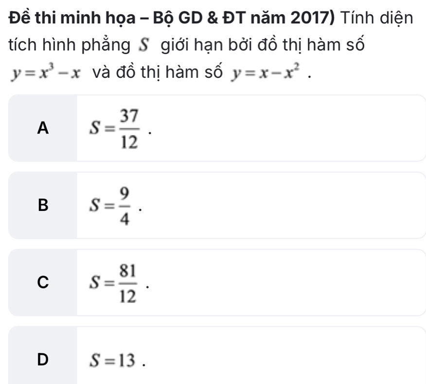 Đề thi minh họa - Bộ GD & ĐT năm 2017) Tính diện
tích hình phẳng S giới hạn bởi đồ thị hàm số
y=x^3-x và đồ thị hàm số y=x-x^2.
A S= 37/12 .
B S= 9/4 .
C S= 81/12 .
D S=13.