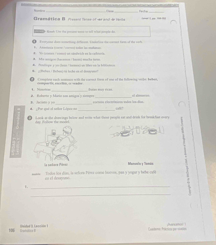 a a e a e e e e a a a a r aoa ora a p a 
Nombre_ Clese _Fecha_ 
Gramática B Present Tense of -er and -ir Verbs Level 1. pp. 150-152 
Goa!: Use the present tense to tell what people do. 
Everyone does something different. Underline the correct form of the verb. 
1. Anastasia (corre / corres) todas las mañanas 
2. Yo (comes / como) un sándwich en la cafetería. 
3. Mis amigos (hacemos / hacen) mucha tarea. 
4. Penélope y yo (leen / leemos) un libro en la biblioteca. 
5. ¿(Bebes / Beben) tú leche en el desayuno? 
2 Complete each sentence with the correct form of one of the following verbs: beber, 
compartir, escribir, or vender 
1. Nosotras_ frutas muy ricas. 
2. Roberto y Mario son amigos y siempre _el almuerzo. 
3. Jacinto y yo _correos electrónicos todos los días. 
4. Por qué el señor López no _café? 
3 Look at the drawings below and write what these people eat and drink for breakfast every 
day. Follow the model. 
Manuela y Tomás 
modele: Todos los días, la señora Pérez come huevos, pan y yogur y bebe café 
en el desayuno. 
1._ 
_ 
Unidad 3, Lección 1 ¡Avancemos! 1 
106 Gramática B Cuaderno: Práctica por níveles