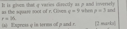 It is given that q varies directly as p and inversely 
as the square root of r. Given q=9 when p=3 and
r=16. 
(a) Express q in terms of p and r. [2 marks]