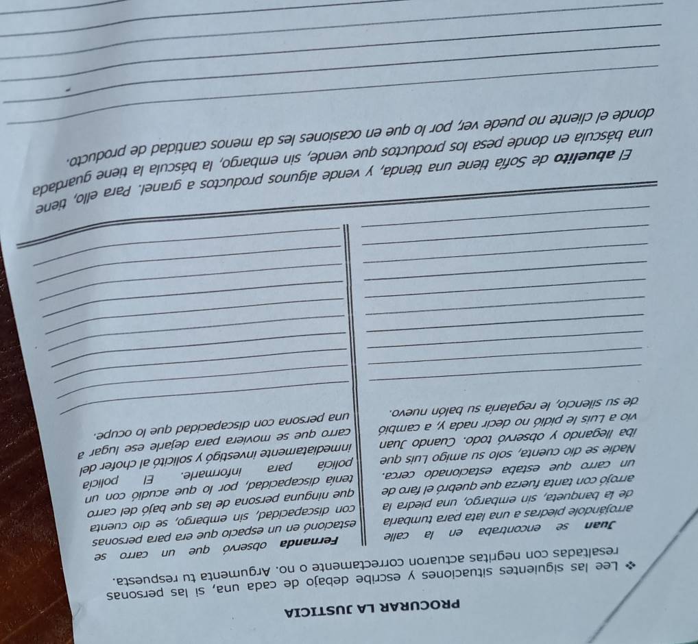 PROCURAR LA JUSTICIA 
* Lee las siguientes situaciones y escribe debajo de cada una, si las personas 
resaltadas con negritas actuaron correctamente o no. Argumenta tu respuesta. 
Juan se encontraba en la calle Fernanda observó que un carro se 
arrojándole piedras a una lata para tumbarla estacionó en un espacio que era para personas 
de la banqueta, sin embargo, una piedra la con discapacidad, sin embargo, se dio cuenta 
arrojó con tanta fuerza que quebró el faro de que ninguna persona de las que bajó del carro 
un carro que estaba estacionado cerca. tenía discapacidad, por lo que acudió con un 
Nadie se dio cuenta, solo su amigo Luis que policía para informarle. El policía 
iba llegando y observó todo. Cuando Juan inmediatamente investigó y solicitó al chofer del 
vio a Luis le pidió no decir nada y, a cambió carro que se moviera para dejarle ese lugar a 
de su silencio, le regalaría su balón nuevo. _una persona con discapacidad que lo ocupe. 
_ 
_ 
_ 
_ 
_ 
_ 
_ 
_ 
_ 
_ 
_ 
_ 
_ 
_ 
_ 
_ 
_ 
_ 
_ 
El abuelito de Sofía tiene una tienda, y vende algunos productos a granel. Para ello, tiene 
_ 
_una báscula en donde pesa los productos que vende, sin embargo, la báscula la tiene guardada 
_ 
donde el cliente no puede ver, por lo que en ocasiones les da menos cantidad de producto 
_ 
_ 
_ 
_