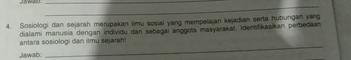 Jawab:_ 
_ 
4. Sosiologi dan sejarah merupakan ilmu sosial yang mempelajari kejadian serta hubungan yang 
dialami manusia dengan individu dan sebagai anggota masyarakat. Identifikasikan perbedaan 
antara sosiologi dan ilmu sejarah! 
Jawab: 
_