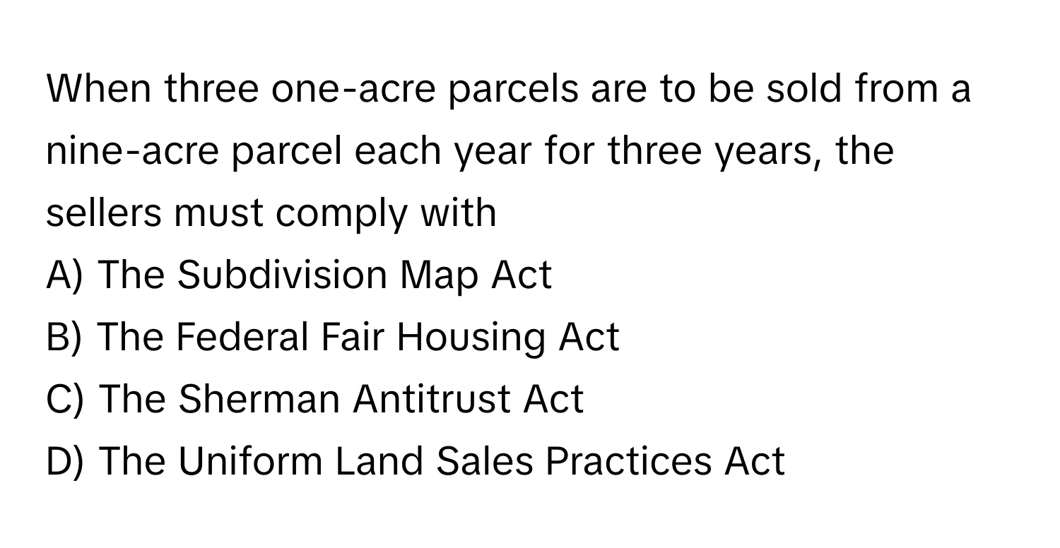 When three one-acre parcels are to be sold from a nine-acre parcel each year for three years, the sellers must comply with 

A) The Subdivision Map Act 
B) The Federal Fair Housing Act 
C) The Sherman Antitrust Act 
D) The Uniform Land Sales Practices Act