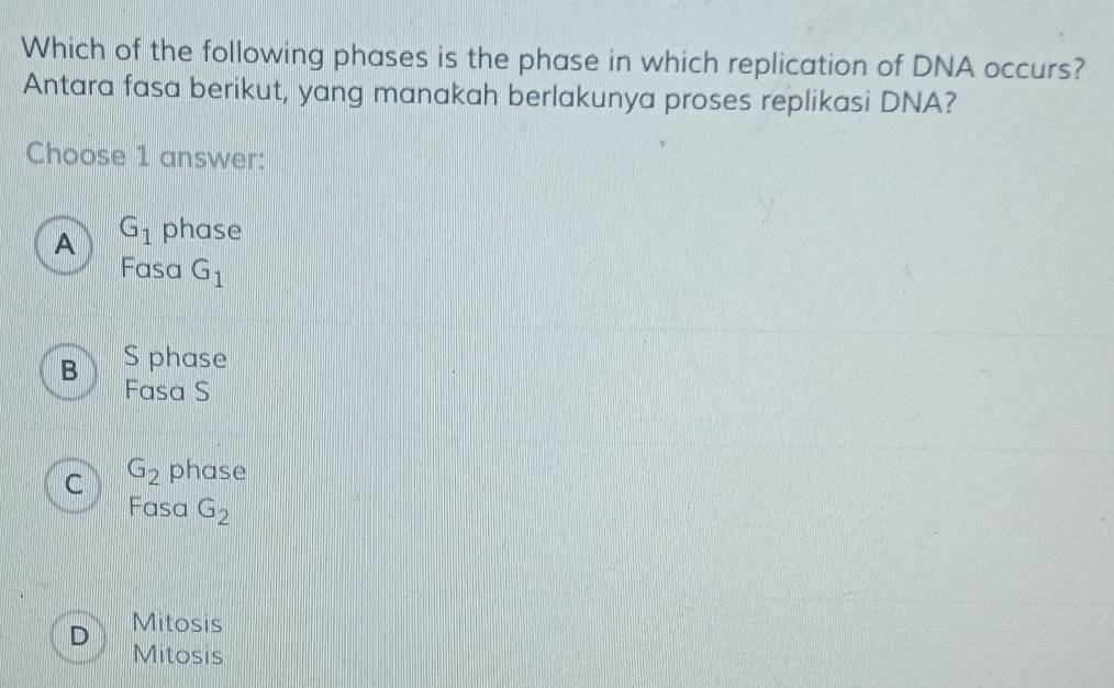 Which of the following phases is the phase in which replication of DNA occurs?
Antara fasa berikut, yang manakah berlakunya proses replikasi DNA?
Choose 1 answer:
A G_1 phase
Fasa G_1
B S phase
Fasa S
C G_2 phase
Fasa G_2
D Mitosis
Mitosis