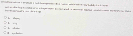 Which literary device is employed in the following sentence from Herman Melville's short story "Bartleby, the Scrivener"?
And here Bartleby makes his home, sole spectator of a solitude which he has seen all populous—a sort of innocent and transformed Marius
brooding among the ruins of Carthage!
A. allegory
B. irony
C. allusion
D. symbolism